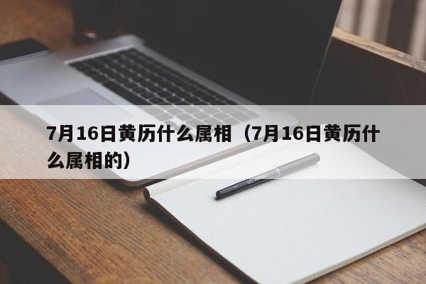 7月16日黄历什么属相（7月16日黄历什么属相的）