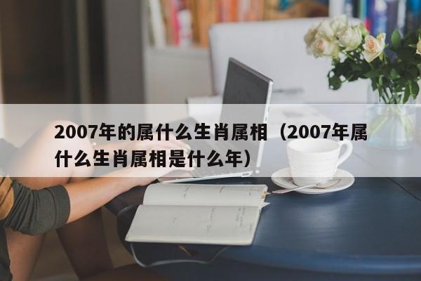 2007年的属什么生肖属相（2007年属什么生肖属相是什么年）