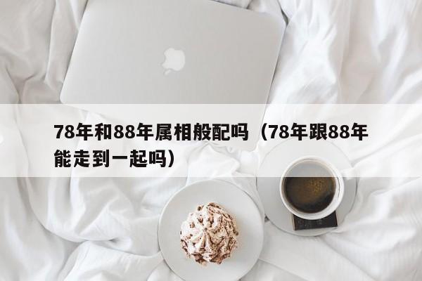 78年和88年属相般配吗（78年跟88年能走到一起吗）