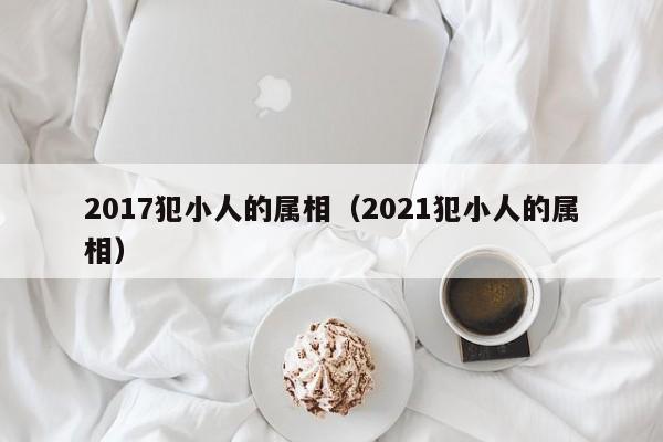 2017犯小人的属相（2021犯小人的属相）