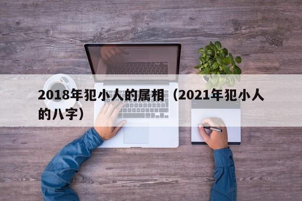 2018年犯小人的属相（2021年犯小人的八字）