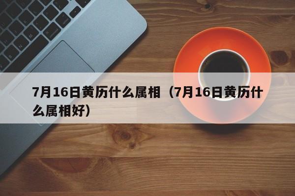 7月16日黄历什么属相（7月16日黄历什么属相好）