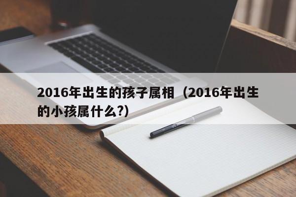 2016年出生的孩子属相（2016年出生的小孩属什么?）