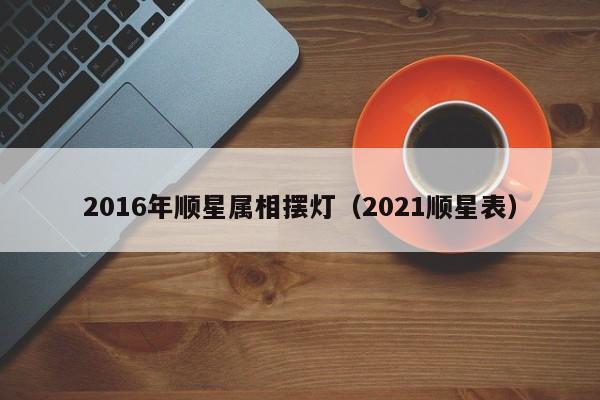 2016年顺星属相摆灯（2021顺星表）