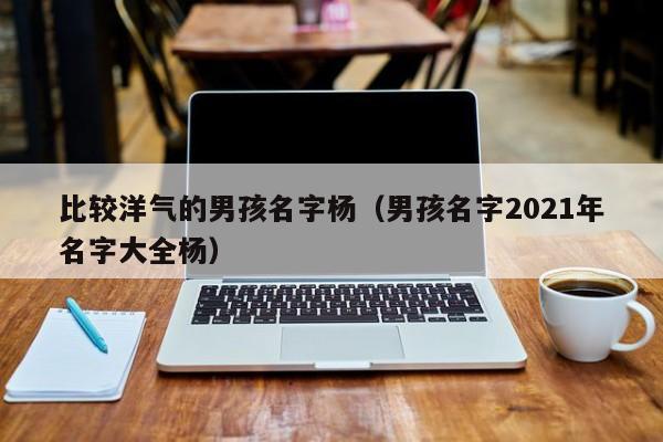 比较洋气的男孩名字杨（男孩名字2021年名字大全杨）