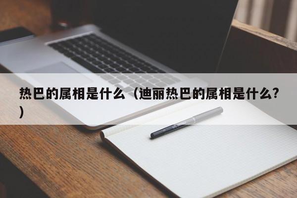 热巴的属相是什么（迪丽热巴的属相是什么?）