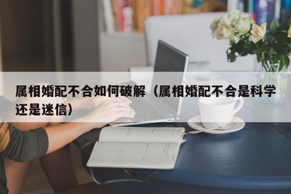 属相婚配不合如何破解（属相婚配不合是科学还是迷信）