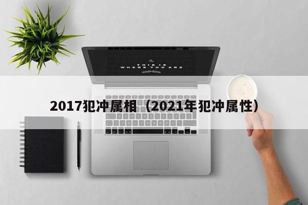 2017犯冲属相（2021年犯冲属性）