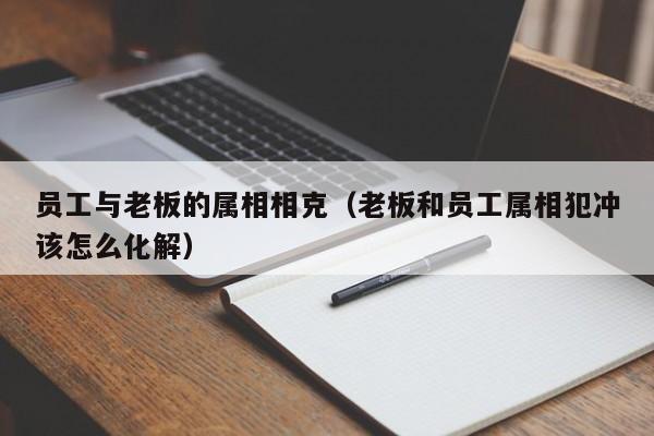 员工与老板的属相相克（老板和员工属相犯冲该怎么化解）