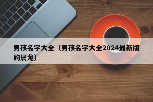 男孩名字大全（男孩名字大全2024最新版的属龙）