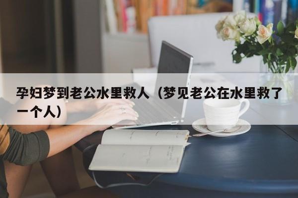 孕妇梦到老公水里救人（梦见老公在水里救了一个人）