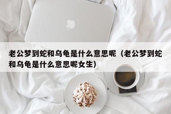 老公梦到蛇和乌龟是什么意思呢（老公梦到蛇和乌龟是什么意思呢女生）