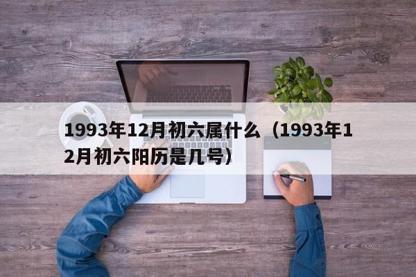 1993年12月初六属什么（1993年12月初六阳历是几号）