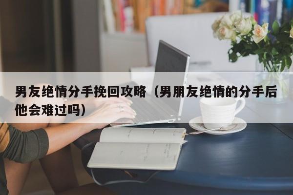 男友绝情分手挽回攻略（男朋友绝情的分手后他会难过吗）