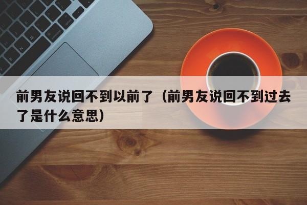 前男友说回不到以前了（前男友说回不到过去了是什么意思）