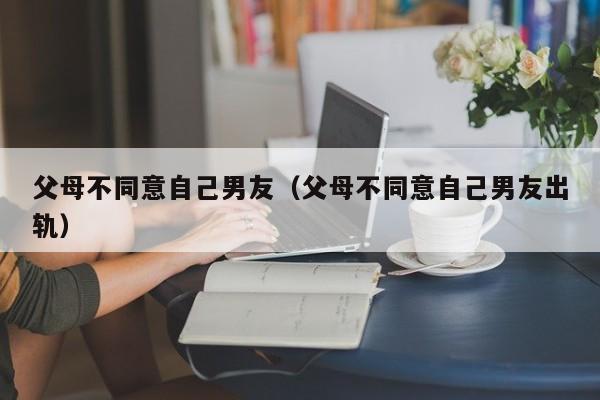 父母不同意自己男友（父母不同意自己男友出轨）