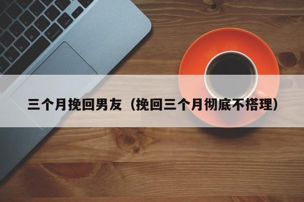 三个月挽回男友（挽回三个月彻底不搭理）