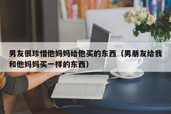 男友很珍惜他妈妈给他买的东西（男朋友给我和他妈妈买一样的东西）