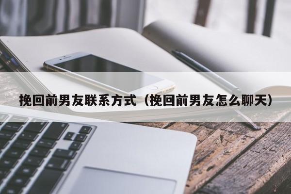 挽回前男友联系方式（挽回前男友怎么聊天）