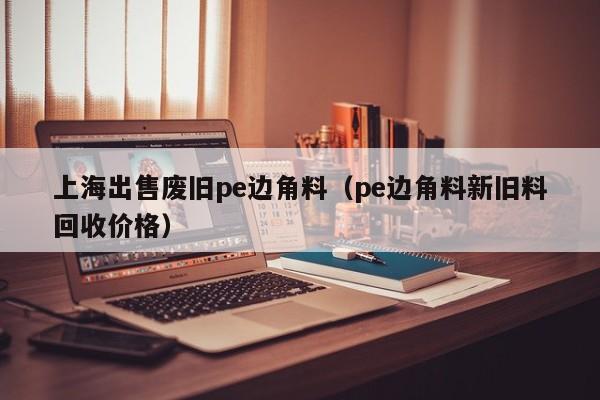 上海出售废旧pe边角料（pe边角料新旧料回收价格）