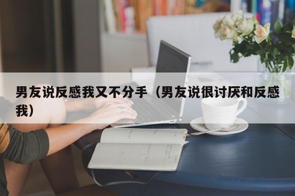 男友说反感我又不分手（男友说很讨厌和反感我）