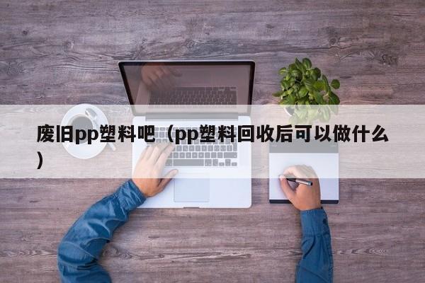 废旧pp塑料吧（pp塑料回收后可以做什么）