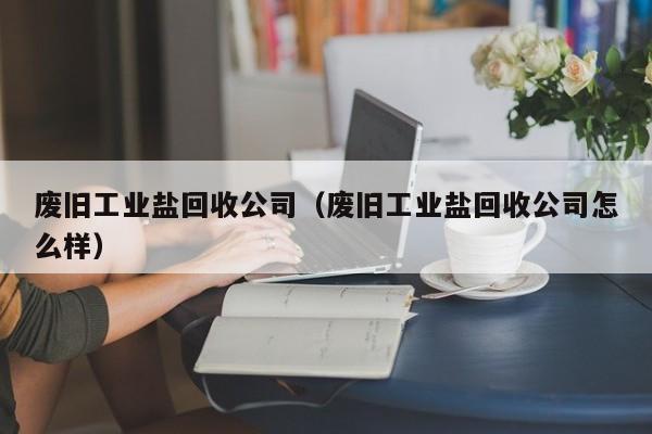 废旧工业盐回收公司（废旧工业盐回收公司怎么样）