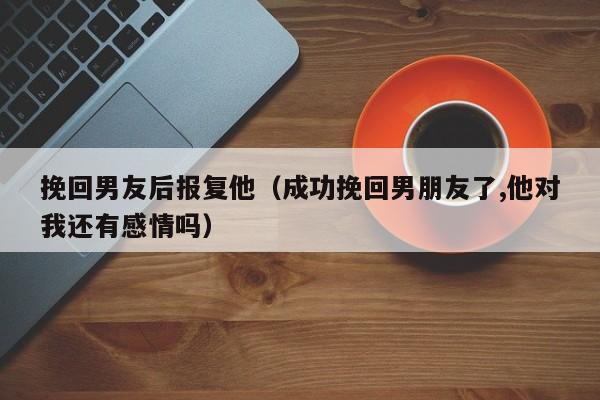 挽回男友后报复他（成功挽回男朋友了,他对我还有感情吗）