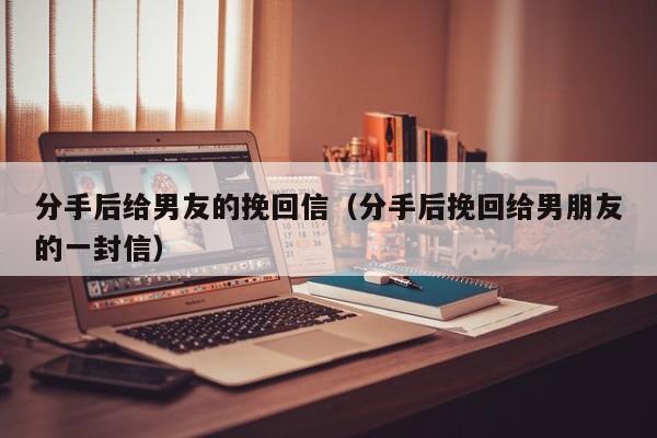 分手后给男友的挽回信（分手后挽回给男朋友的一封信）