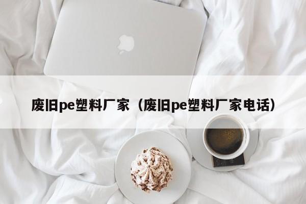 废旧pe塑料厂家（废旧pe塑料厂家电话）