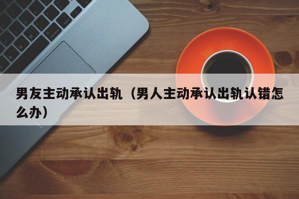 男友主动承认出轨（男人主动承认出轨认错怎么办）