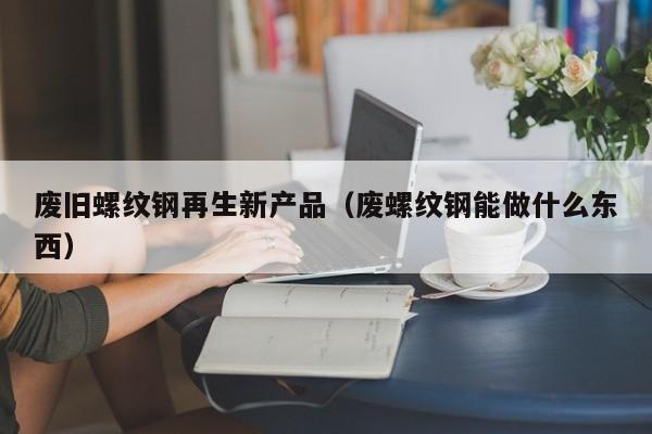 废旧螺纹钢再生新产品（废螺纹钢能做什么东西）