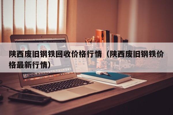 陕西废旧钢铁回收价格行情（陕西废旧钢铁价格最新行情）