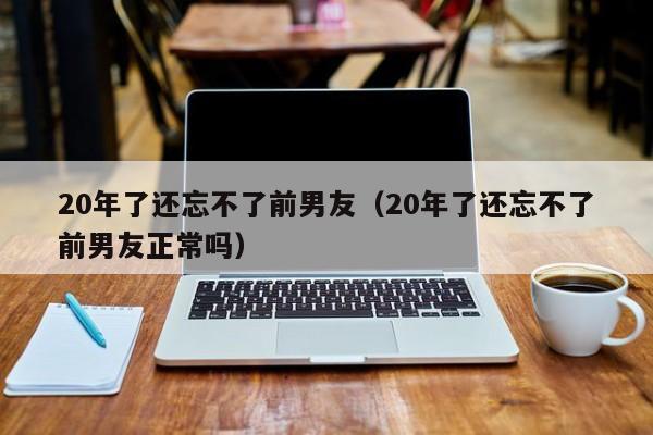 20年了还忘不了前男友（20年了还忘不了前男友正常吗）