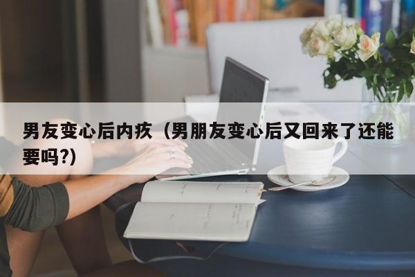 男友变心后内疚（男朋友变心后又回来了还能要吗?）