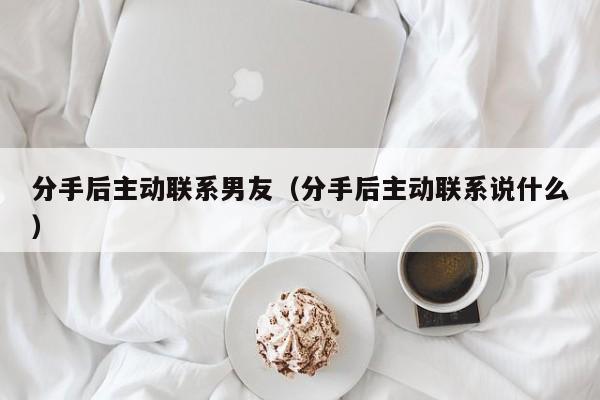 分手后主动联系男友（分手后主动联系说什么）