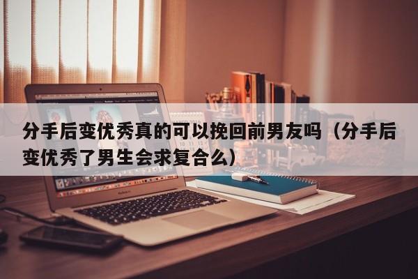 分手后变优秀真的可以挽回前男友吗（分手后变优秀了男生会求复合么）