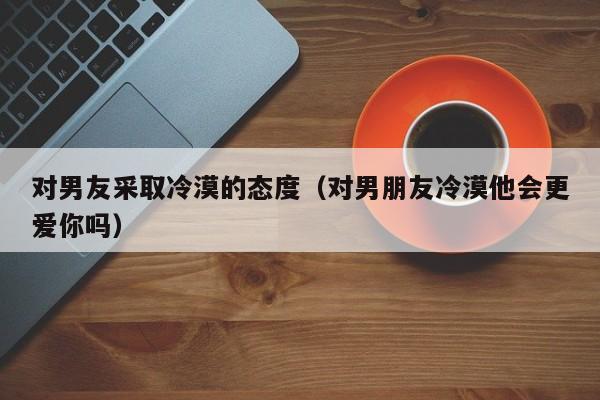 对男友采取冷漠的态度（对男朋友冷漠他会更爱你吗）