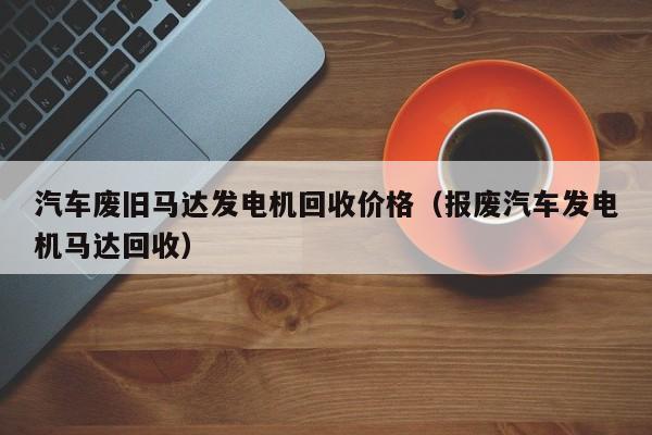 汽车废旧马达发电机回收价格（报废汽车发电机马达回收）