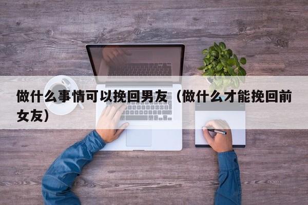 做什么事情可以挽回男友（做什么才能挽回前女友）