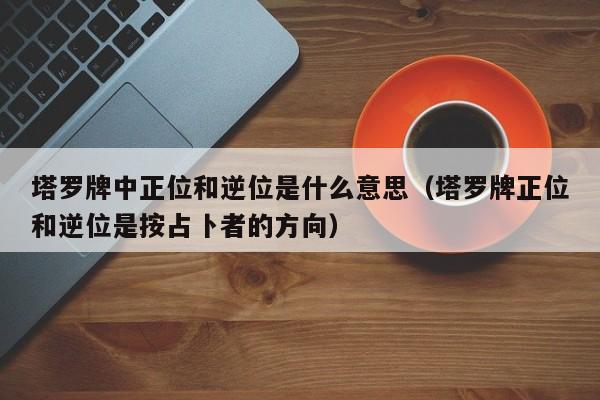 塔罗牌中正位和逆位是什么意思（塔罗牌正位和逆位是按占卜者的方向）