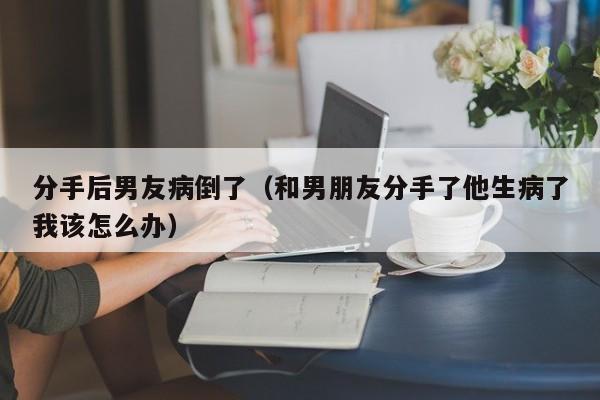 分手后男友病倒了（和男朋友分手了他生病了我该怎么办）