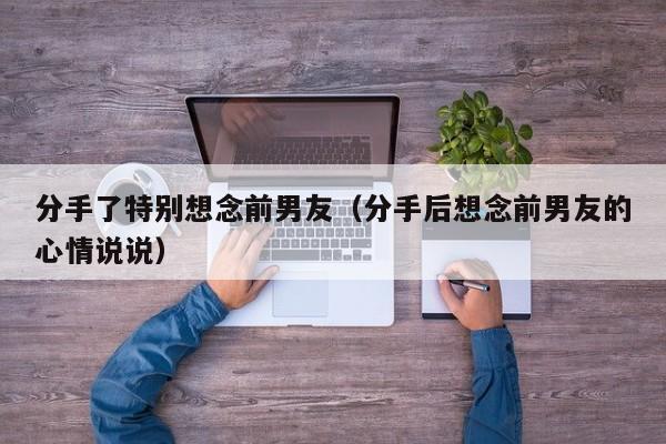 分手了特别想念前男友（分手后想念前男友的心情说说）