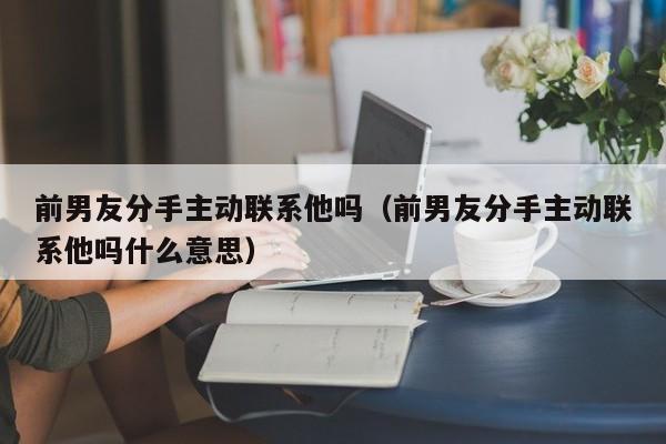 前男友分手主动联系他吗（前男友分手主动联系他吗什么意思）