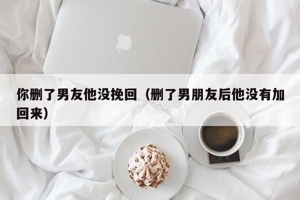 你删了男友他没挽回（删了男朋友后他没有加回来）