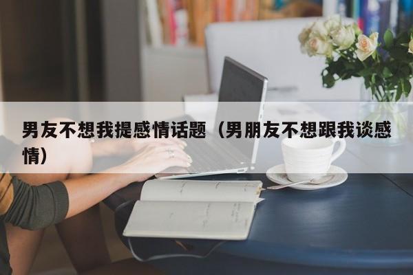 男友不想我提感情话题（男朋友不想跟我谈感情）