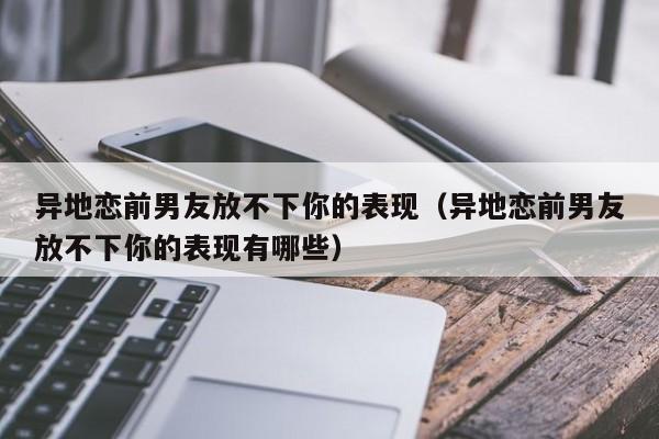 异地恋前男友放不下你的表现（异地恋前男友放不下你的表现有哪些）