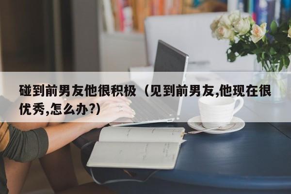 碰到前男友他很积极（见到前男友,他现在很优秀,怎么办?）