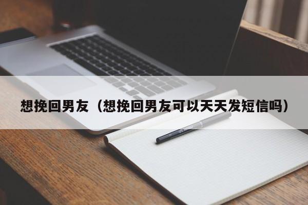 想挽回男友（想挽回男友可以天天发短信吗）