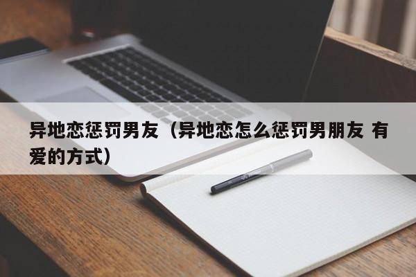 异地恋惩罚男友（异地恋怎么惩罚男朋友 有爱的方式）